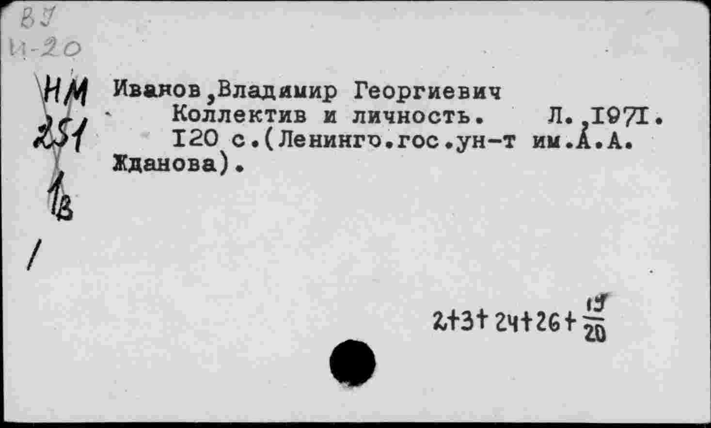 ﻿1\'2о
нм Иванов,Владимир Георгиевич
VI. » Коллектив и личность. Л.-1971• £5/	120 с.(Ленинго.гос.ун-т им.А.А.
Жданова)•
гч+2б+